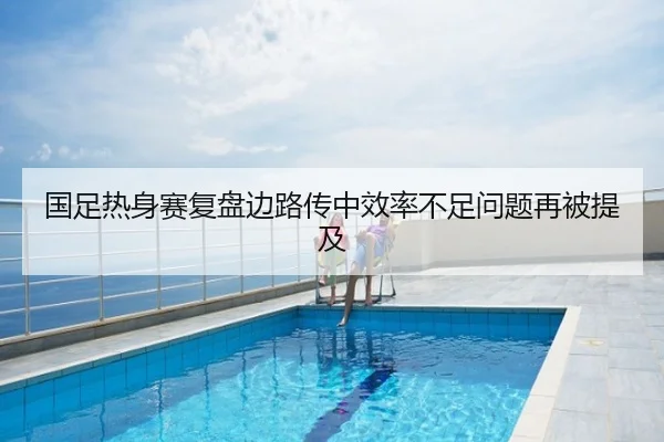 国足热身赛复盘边路传中效率不足问题再被提及
