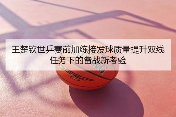 王楚钦世乒赛前加练接发球质量提升双线任务下的备战新考验