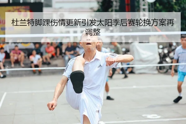 杜兰特脚踝伤情更新引发太阳季后赛轮换方案再调整