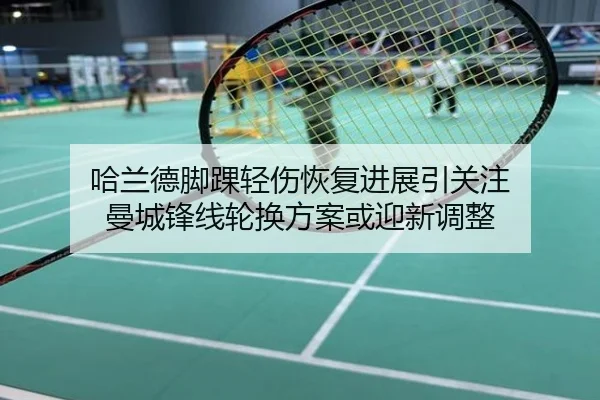 哈兰德脚踝轻伤恢复进展引关注 曼城锋线轮换方案或迎新调整