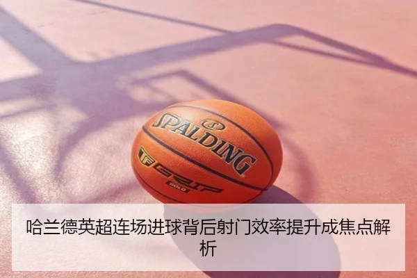 哈兰德英超连场进球背后射门效率提升成焦点解析